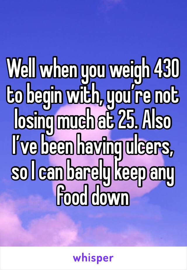 Well when you weigh 430 to begin with, you’re not losing much at 25. Also I’ve been having ulcers, so I can barely keep any food down 