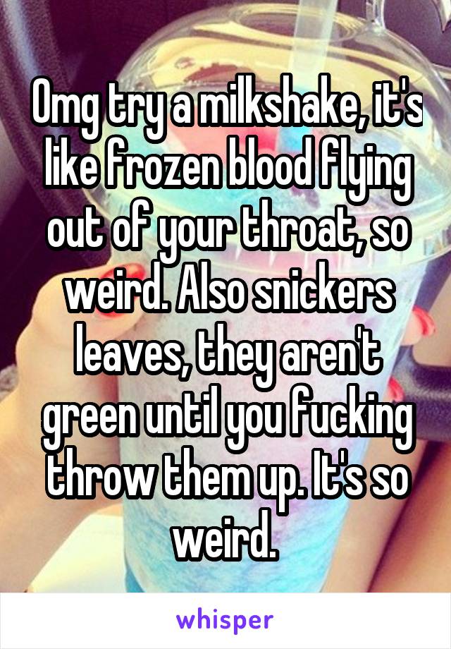 Omg try a milkshake, it's like frozen blood flying out of your throat, so weird. Also snickers leaves, they aren't green until you fucking throw them up. It's so weird. 