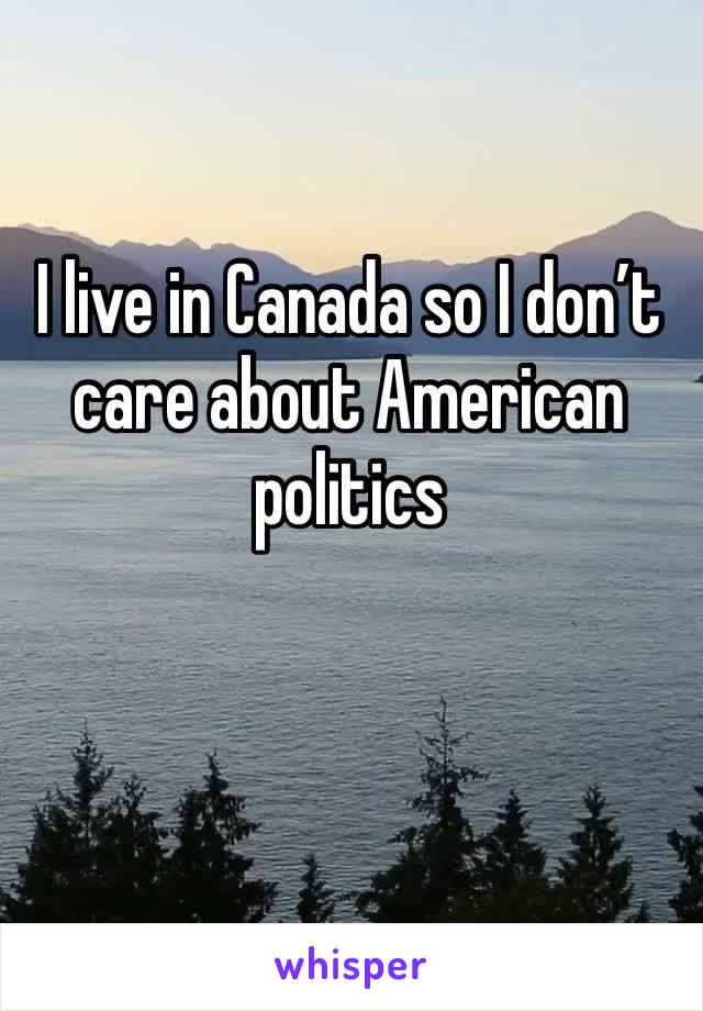 I live in Canada so I don’t care about American politics 
