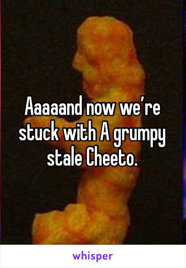Aaaaand now we’re stuck with A grumpy stale Cheeto. 