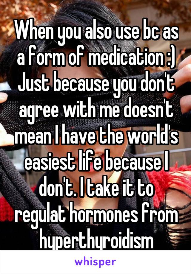 When you also use bc as a form of medication :) Just because you don't agree with me doesn't mean I have the world's easiest life because I don't. I take it to regulat hormones from hyperthyroidism