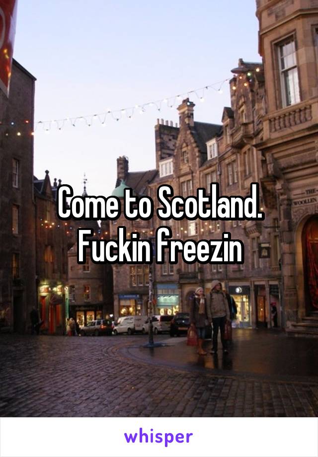 Come to Scotland. Fuckin freezin
