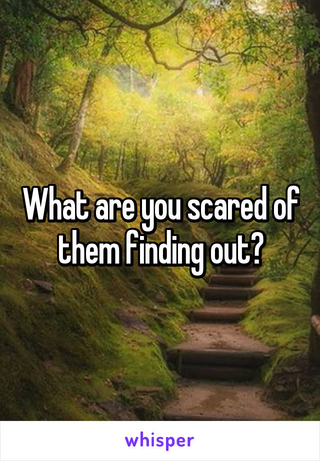 What are you scared of them finding out?