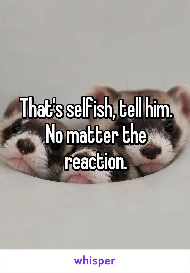 That's selfish, tell him. No matter the reaction.