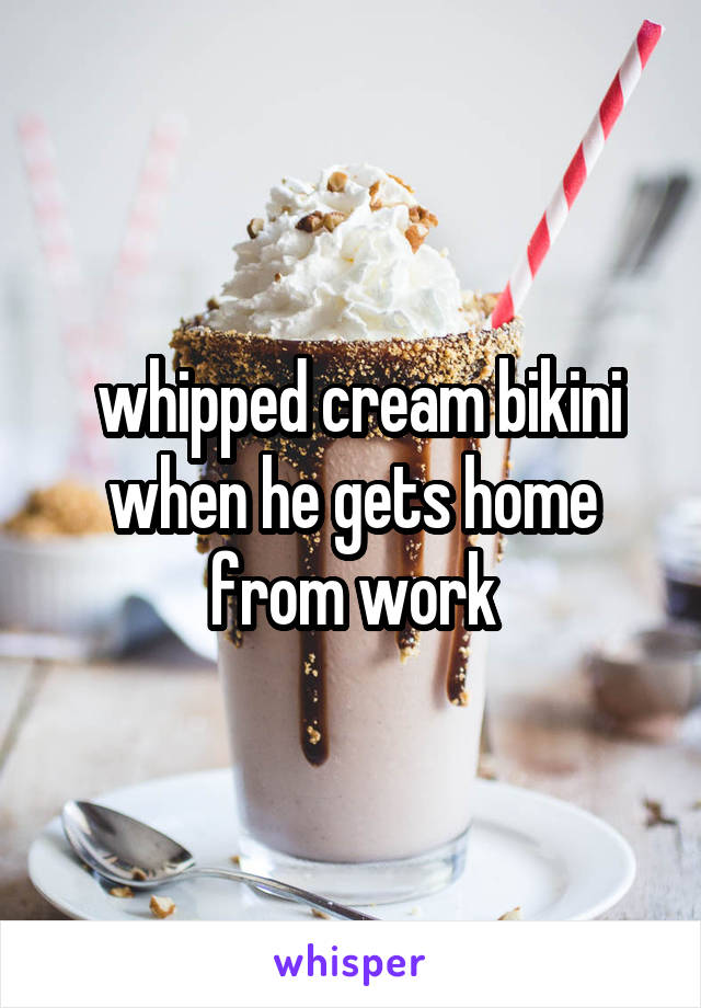  whipped cream bikini when he gets home from work
