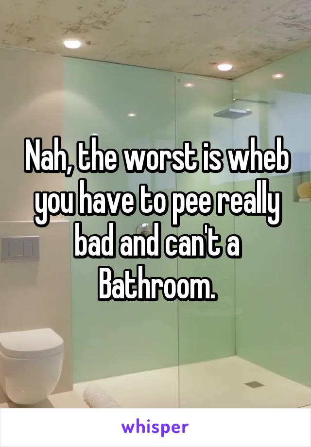 Nah, the worst is wheb you have to pee really bad and can't a Bathroom.