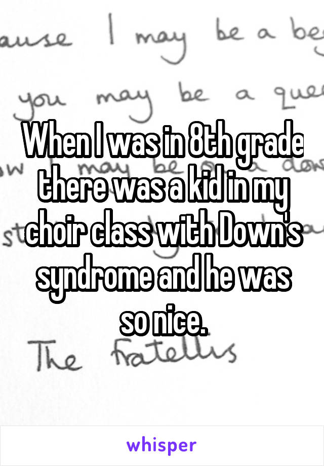 When I was in 8th grade there was a kid in my choir class with Down's syndrome and he was so nice.