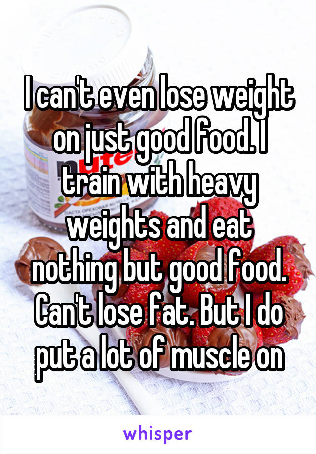 I can't even lose weight on just good food. I train with heavy weights and eat nothing but good food. Can't lose fat. But I do put a lot of muscle on