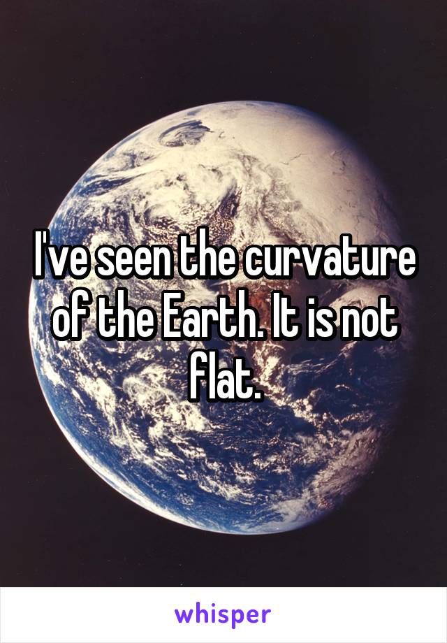 I've seen the curvature of the Earth. It is not flat.
