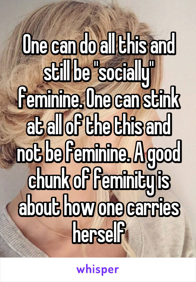 One can do all this and still be "socially" feminine. One can stink at all of the this and not be feminine. A good chunk of feminity is about how one carries herself
