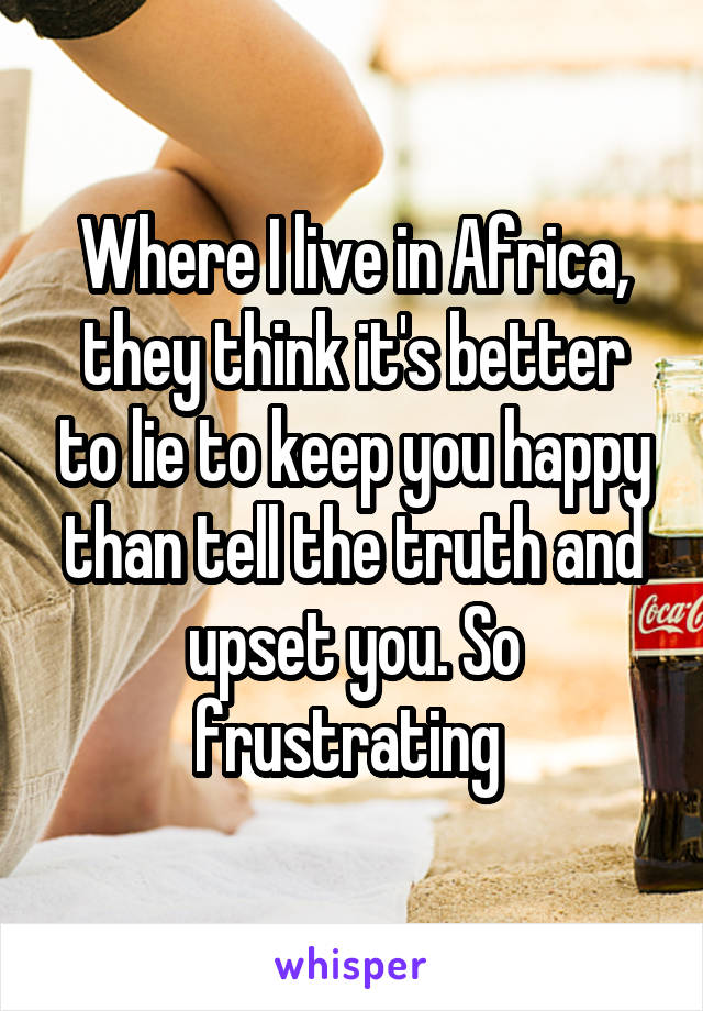 Where I live in Africa, they think it's better to lie to keep you happy than tell the truth and upset you. So frustrating 