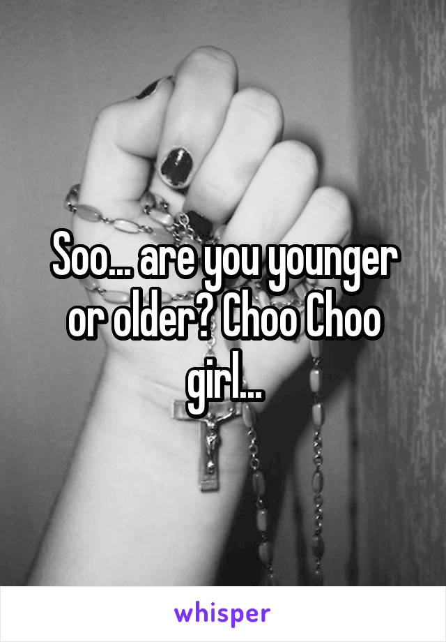 Soo... are you younger or older? Choo Choo girl...