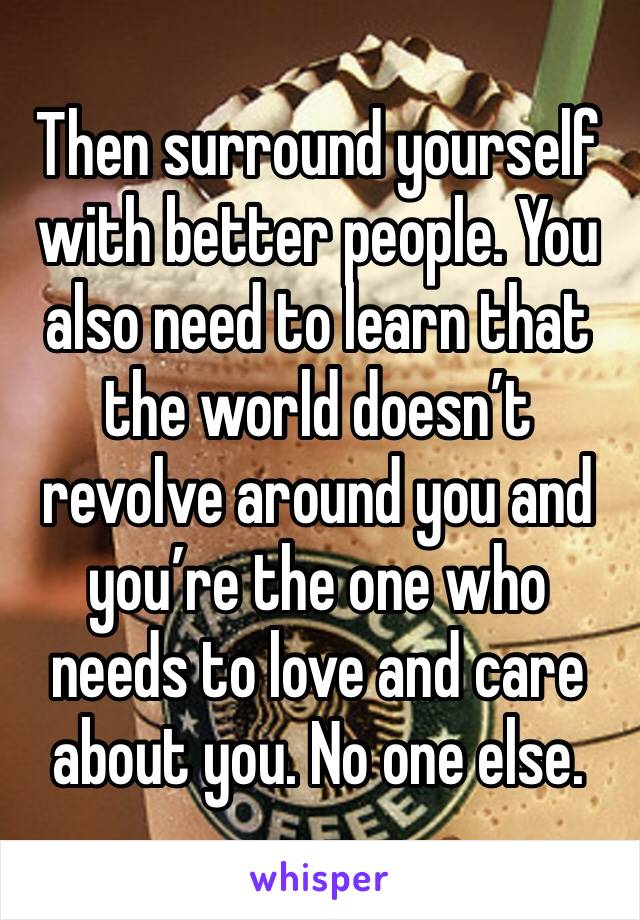 Then surround yourself with better people. You also need to learn that the world doesn’t revolve around you and you’re the one who needs to love and care about you. No one else.  