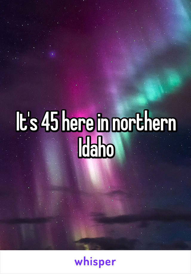 It's 45 here in northern Idaho