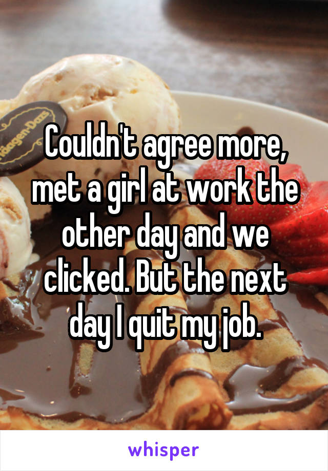 Couldn't agree more, met a girl at work the other day and we clicked. But the next day I quit my job.