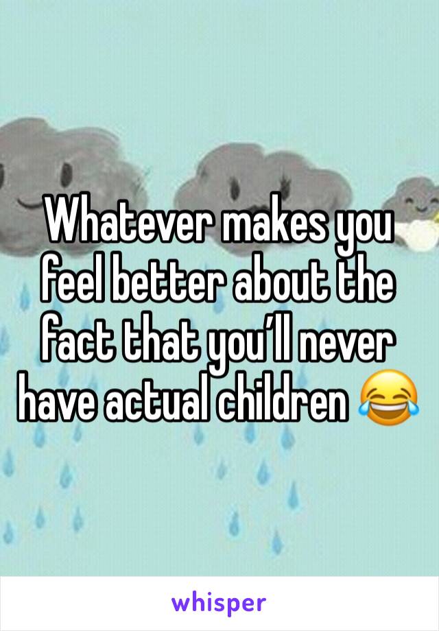 Whatever makes you feel better about the fact that you’ll never have actual children 😂