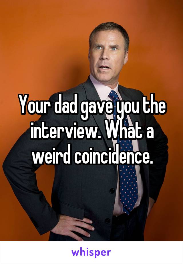 Your dad gave you the interview. What a weird coincidence.