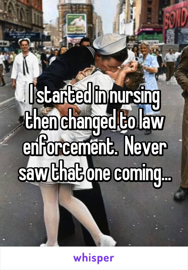I started in nursing then changed to law enforcement.  Never saw that one coming...