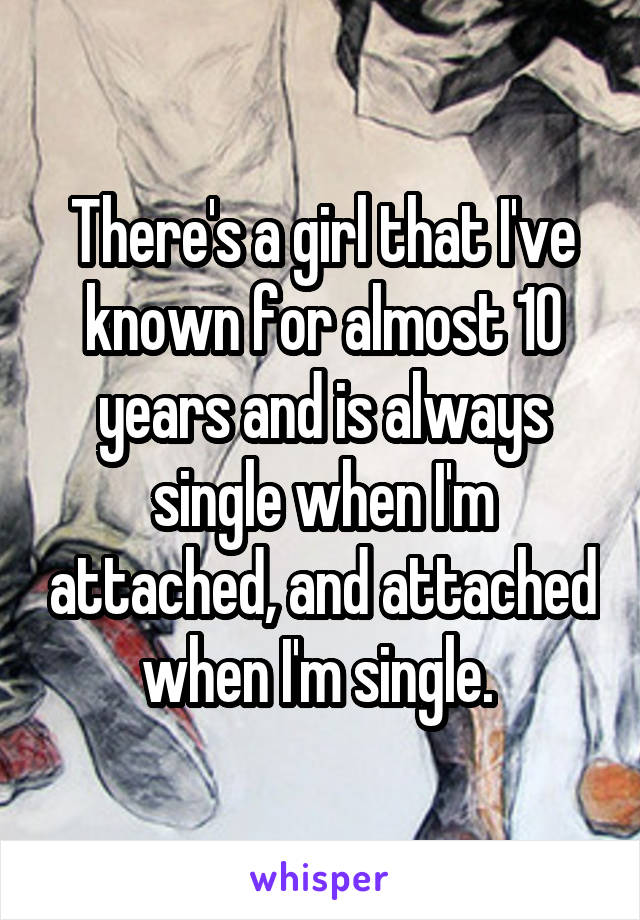 There's a girl that I've known for almost 10 years and is always single when I'm attached, and attached when I'm single. 