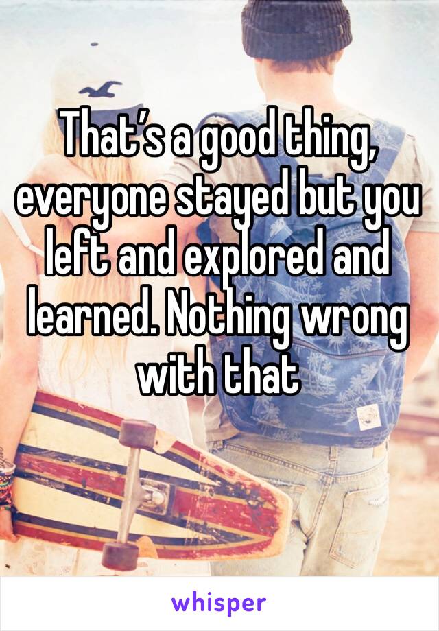 That’s a good thing, everyone stayed but you left and explored and learned. Nothing wrong with that