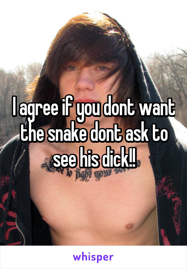 I agree if you dont want the snake dont ask to see his dick!!