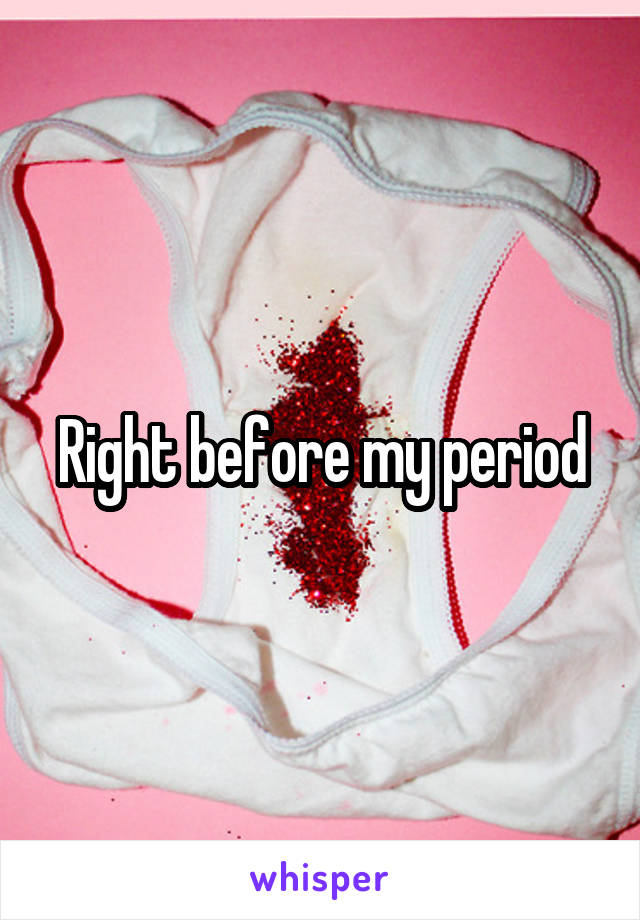 Right before my period