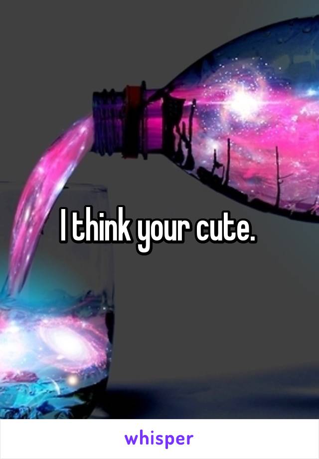 I think your cute. 