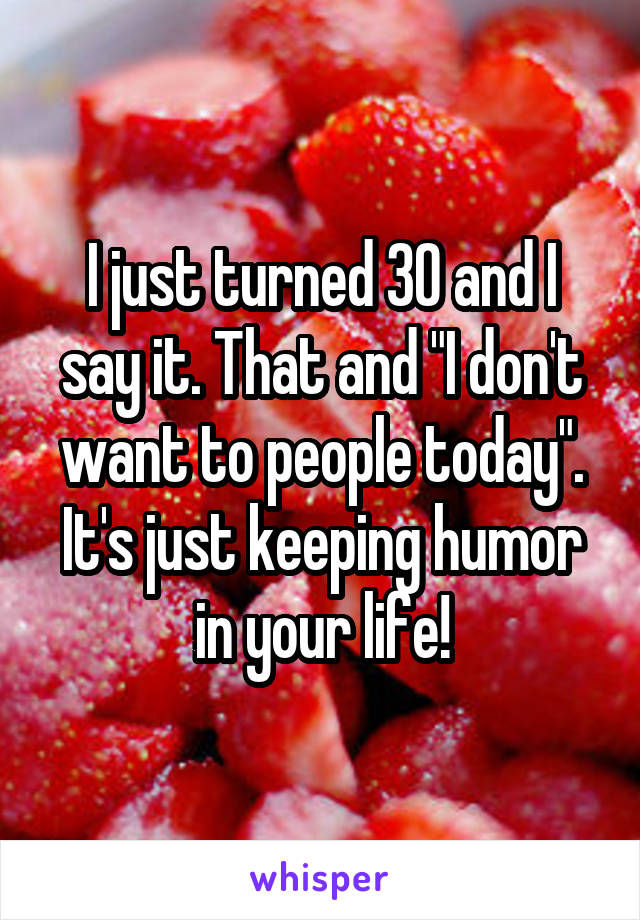 I just turned 30 and I say it. That and "I don't want to people today". It's just keeping humor in your life!