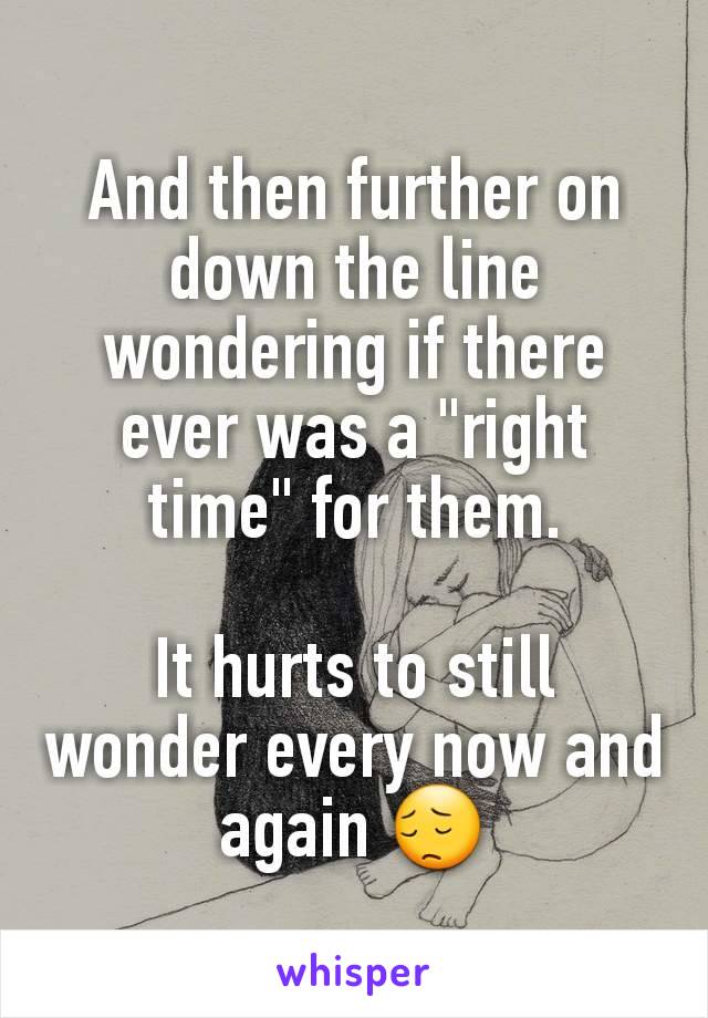 And then further on down the line wondering if there ever was a "right time" for them.

It hurts to still wonder every now and again 😔