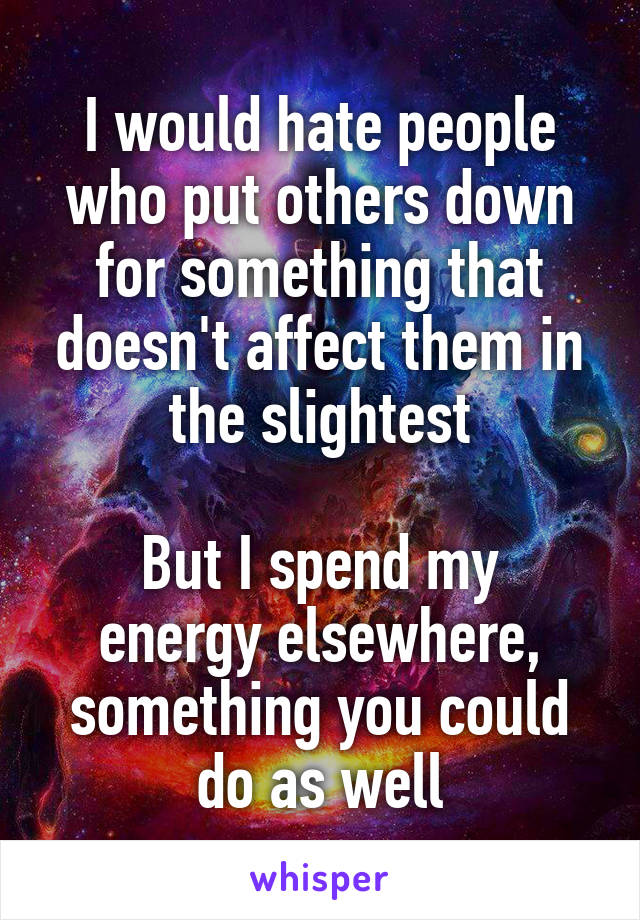 I would hate people who put others down for something that doesn't affect them in the slightest

But I spend my energy elsewhere, something you could do as well
