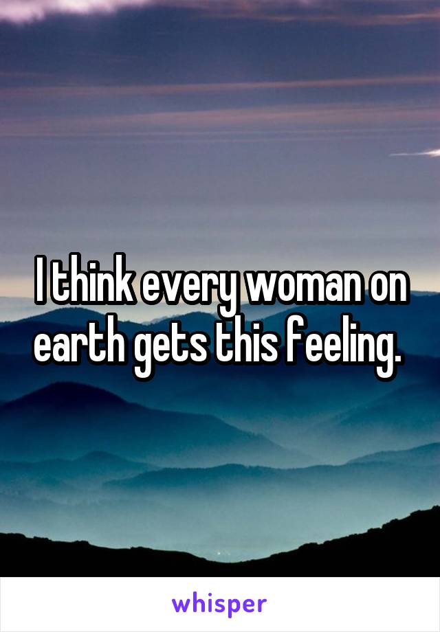 I think every woman on earth gets this feeling. 