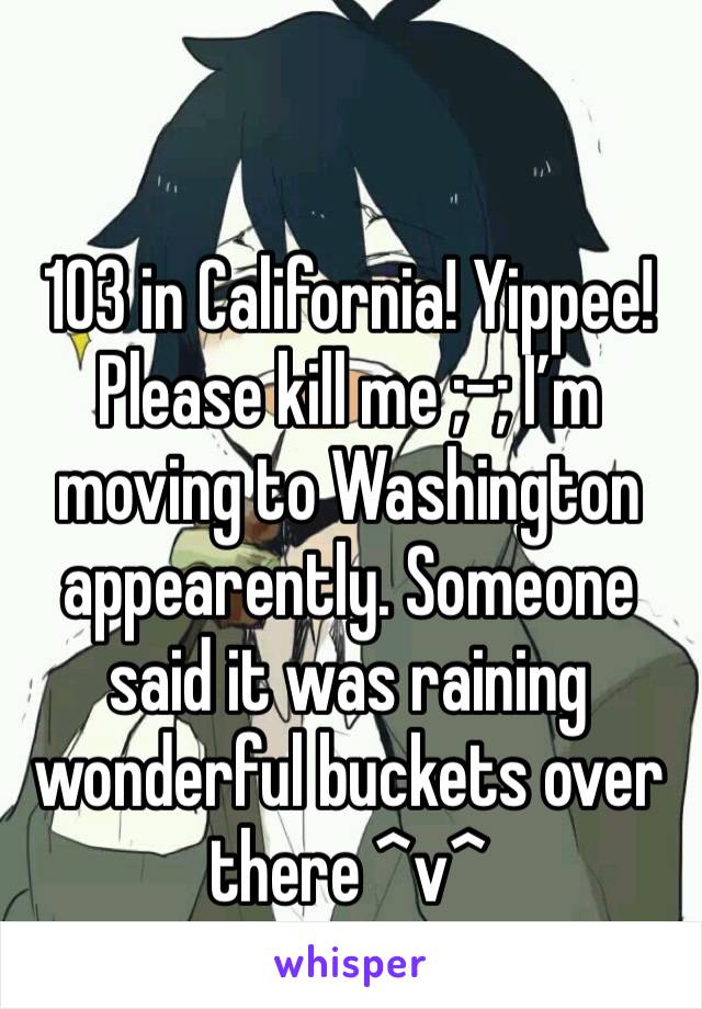 103 in California! Yippee! Please kill me ;-; I’m moving to Washington appearently. Someone said it was raining wonderful buckets over there ^v^