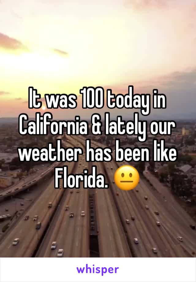 It was 100 today in California & lately our weather has been like Florida. 😐