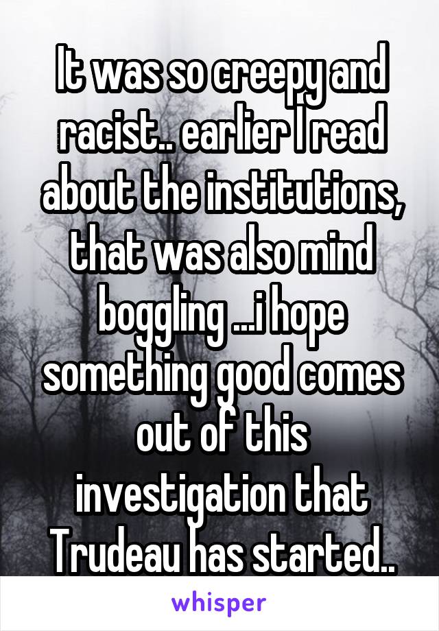 It was so creepy and racist.. earlier I read about the institutions, that was also mind boggling ...i hope something good comes out of this investigation that Trudeau has started..