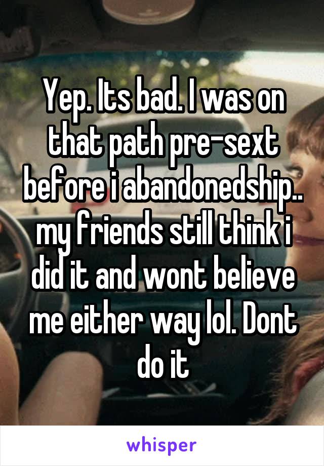 Yep. Its bad. I was on that path pre-sext before i abandonedship.. my friends still think i did it and wont believe me either way lol. Dont do it