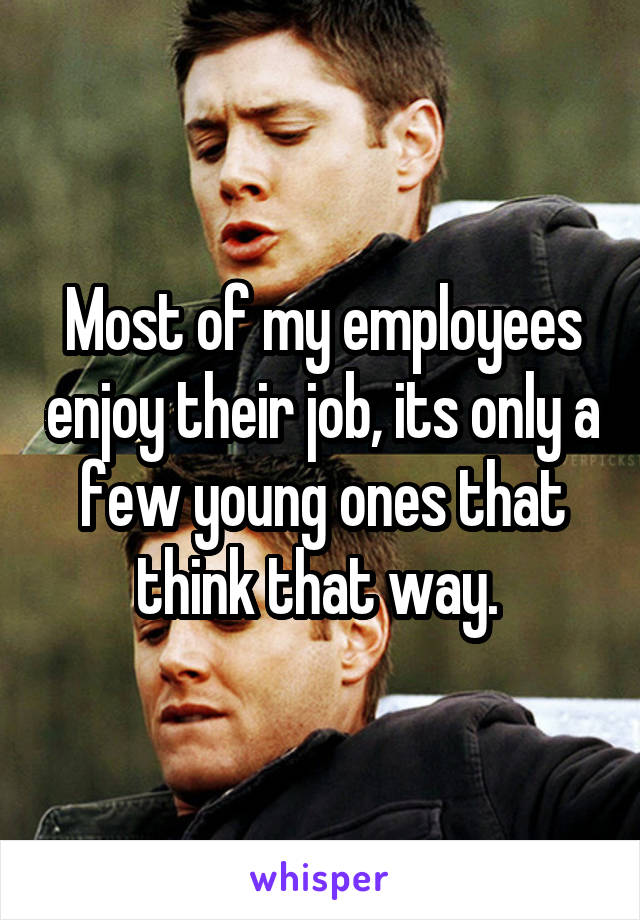 Most of my employees enjoy their job, its only a few young ones that think that way. 