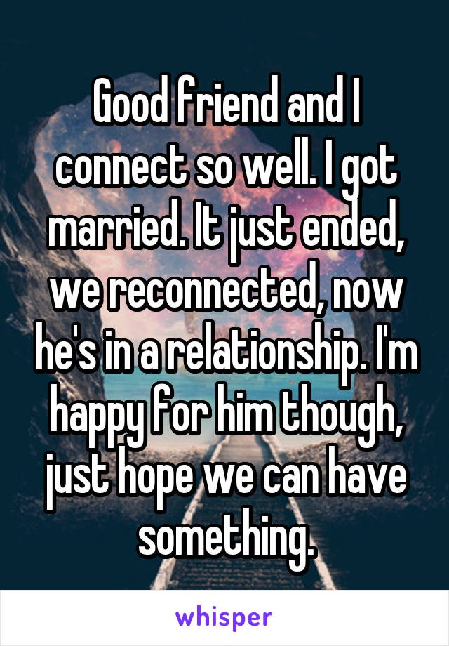 Good friend and I connect so well. I got married. It just ended, we reconnected, now he's in a relationship. I'm happy for him though, just hope we can have something.