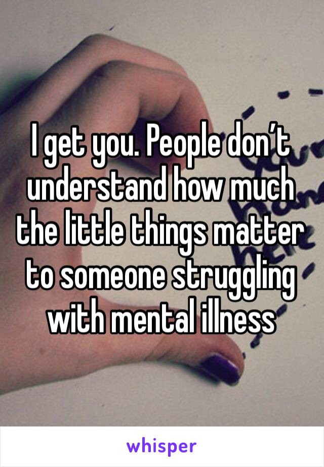 I get you. People don’t understand how much the little things matter to someone struggling with mental illness 