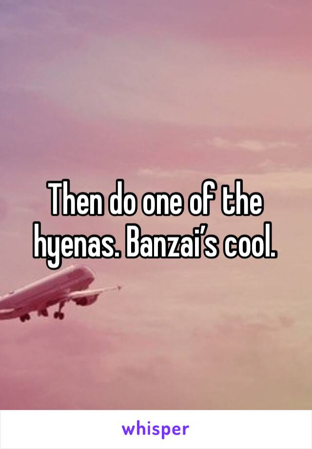 Then do one of the hyenas. Banzai’s cool.