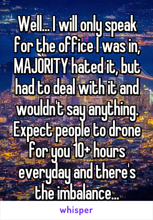 Well... I will only speak for the office I was in, MAJORITY hated it, but had to deal with it and wouldn't say anything. Expect people to drone for you 10+ hours everyday and there's the imbalance...