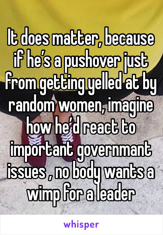 It does matter, because if he’s a pushover just from getting yelled at by random women, imagine how he’d react to important governmant issues , no body wants a wimp for a leader 