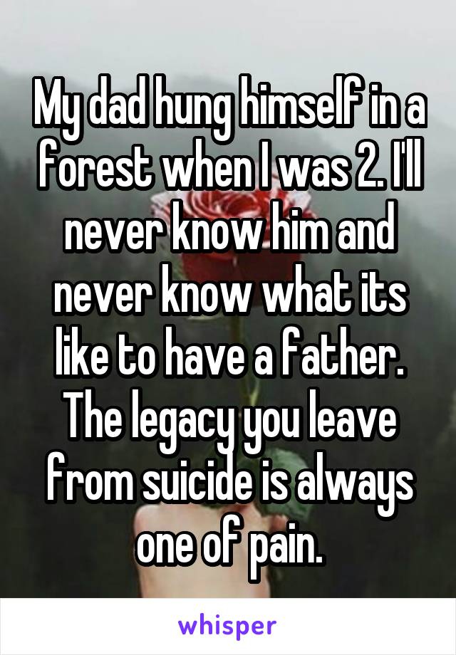 My dad hung himself in a forest when I was 2. I'll never know him and never know what its like to have a father. The legacy you leave from suicide is always one of pain.