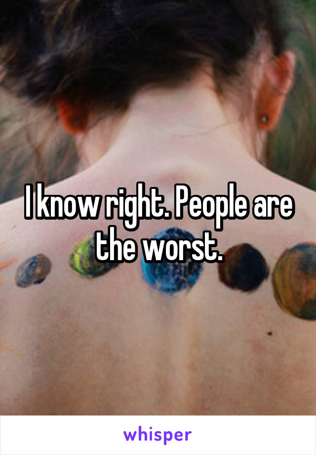 I know right. People are the worst.