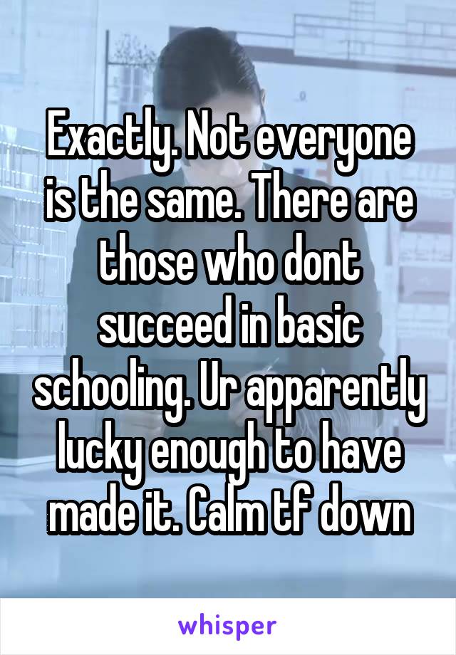 Exactly. Not everyone is the same. There are those who dont succeed in basic schooling. Ur apparently lucky enough to have made it. Calm tf down