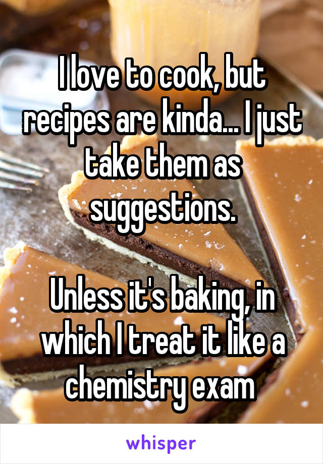 I love to cook, but recipes are kinda... I just take them as suggestions.

Unless it's baking, in which I treat it like a chemistry exam 