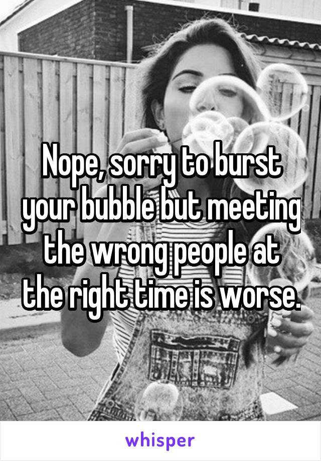 Nope, sorry to burst your bubble but meeting the wrong people at the right time is worse.