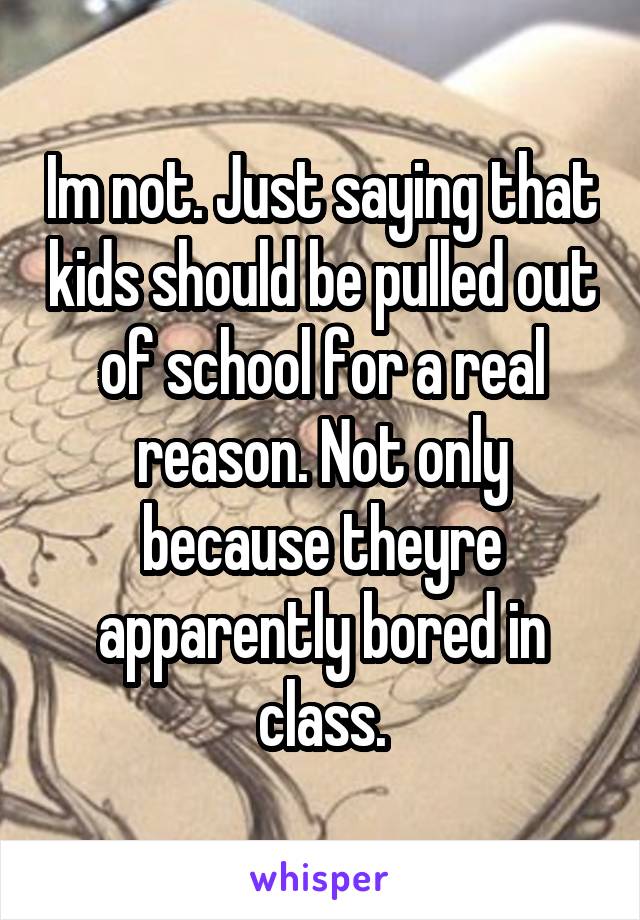 Im not. Just saying that kids should be pulled out of school for a real reason. Not only because theyre apparently bored in class.