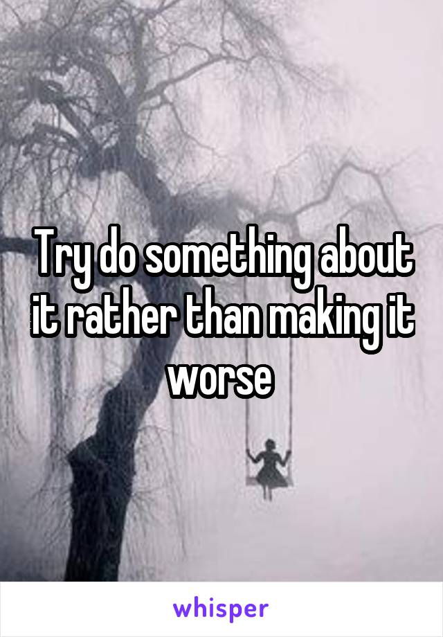 Try do something about it rather than making it worse 