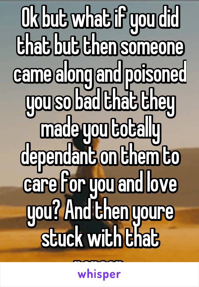 Ok but what if you did that but then someone came along and poisoned you so bad that they made you totally dependant on them to care for you and love you? And then youre stuck with that person.