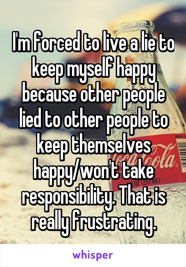 I'm forced to live a lie to keep myself happy because other people lied to other people to keep themselves happy/won't take responsibility. That is really frustrating.